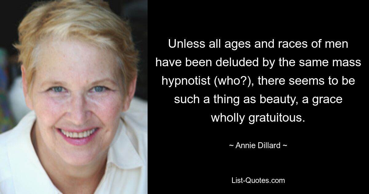 Unless all ages and races of men have been deluded by the same mass hypnotist (who?), there seems to be such a thing as beauty, a grace wholly gratuitous. — © Annie Dillard