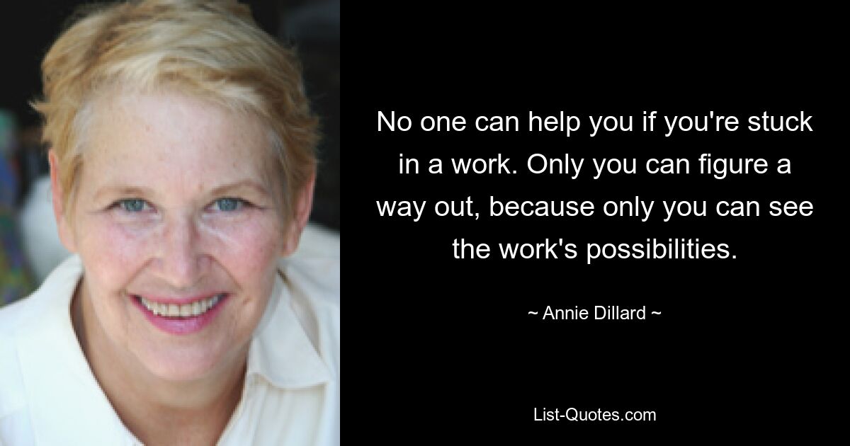 No one can help you if you're stuck in a work. Only you can figure a way out, because only you can see the work's possibilities. — © Annie Dillard