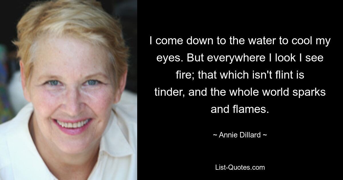 I come down to the water to cool my eyes. But everywhere I look I see fire; that which isn't flint is tinder, and the whole world sparks and flames. — © Annie Dillard