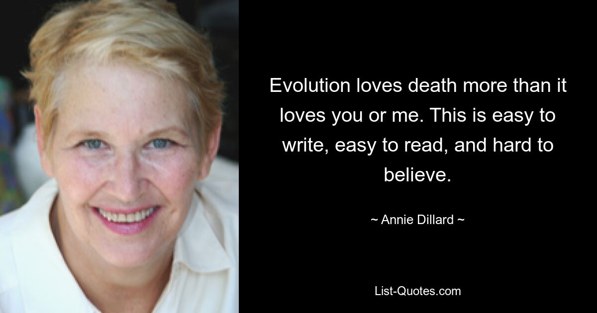 Evolution loves death more than it loves you or me. This is easy to write, easy to read, and hard to believe. — © Annie Dillard