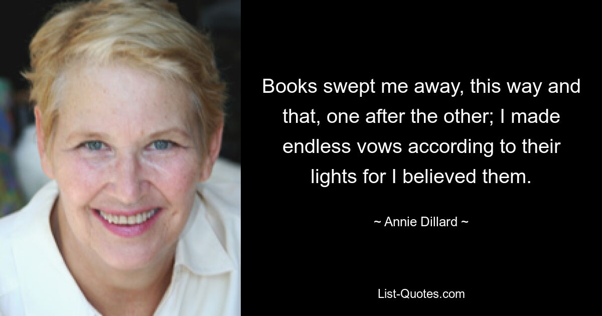 Books swept me away, this way and that, one after the other; I made endless vows according to their lights for I believed them. — © Annie Dillard