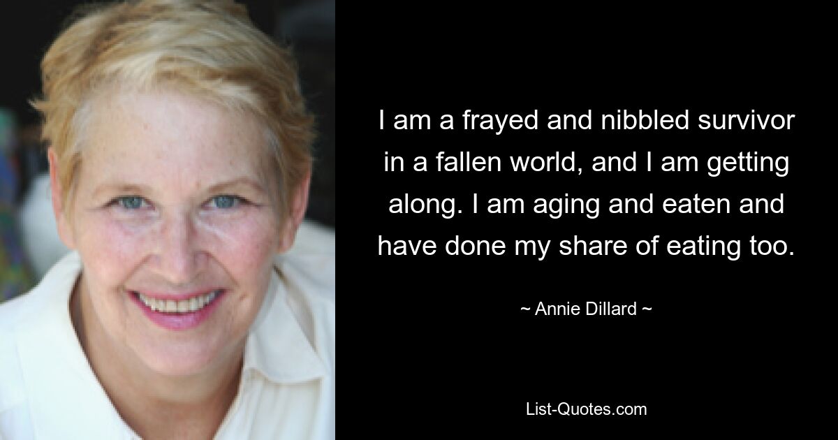 I am a frayed and nibbled survivor in a fallen world, and I am getting along. I am aging and eaten and have done my share of eating too. — © Annie Dillard