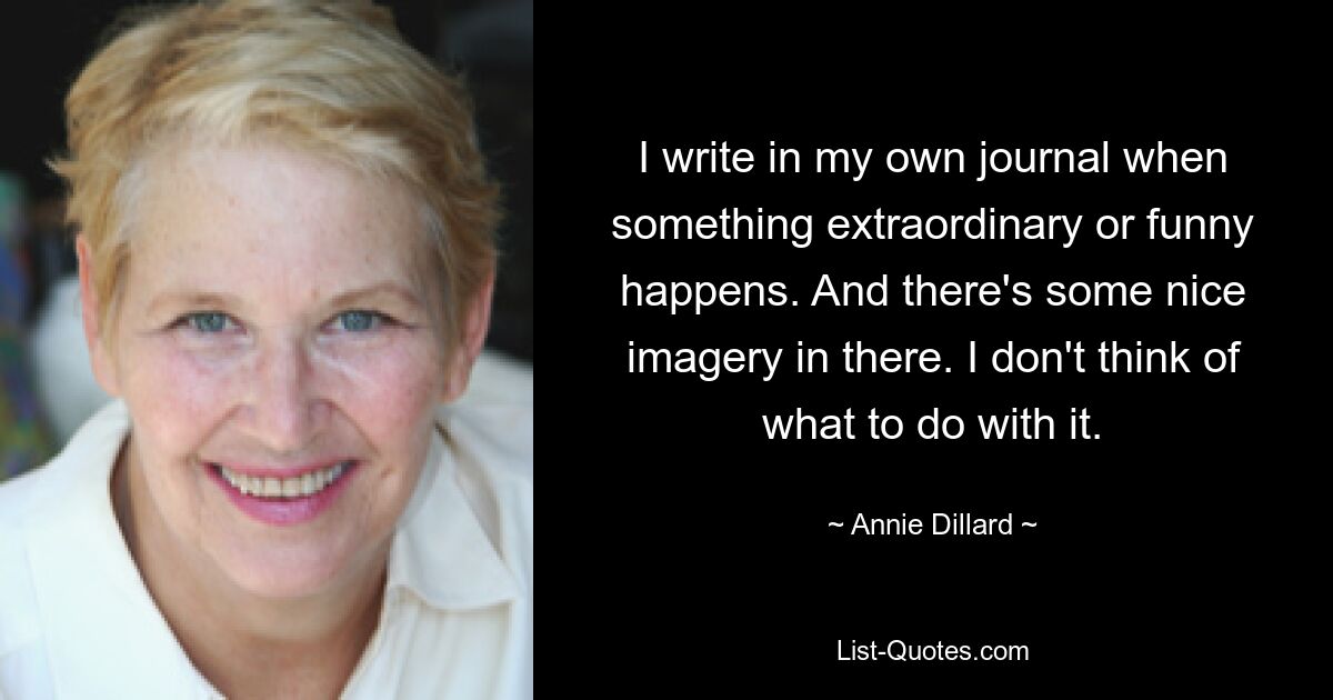 I write in my own journal when something extraordinary or funny happens. And there's some nice imagery in there. I don't think of what to do with it. — © Annie Dillard