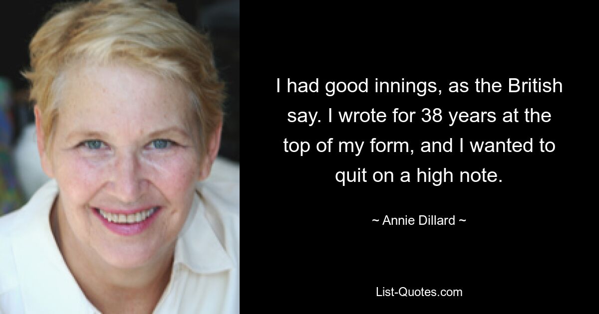 I had good innings, as the British say. I wrote for 38 years at the top of my form, and I wanted to quit on a high note. — © Annie Dillard