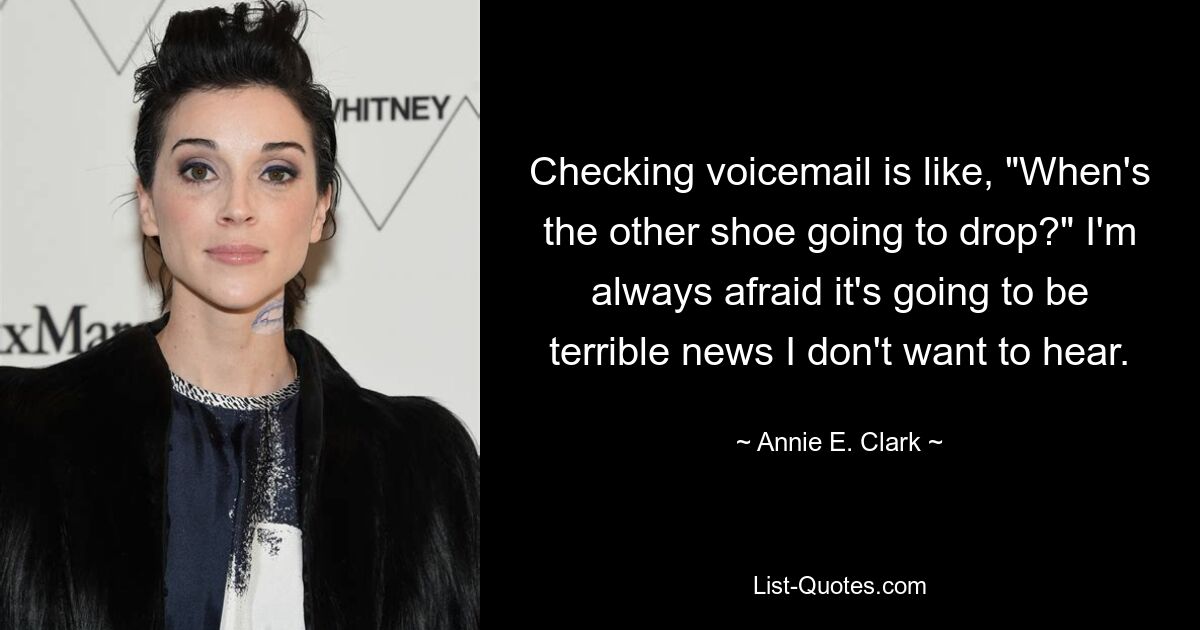 Checking voicemail is like, "When's the other shoe going to drop?" I'm always afraid it's going to be terrible news I don't want to hear. — © Annie E. Clark