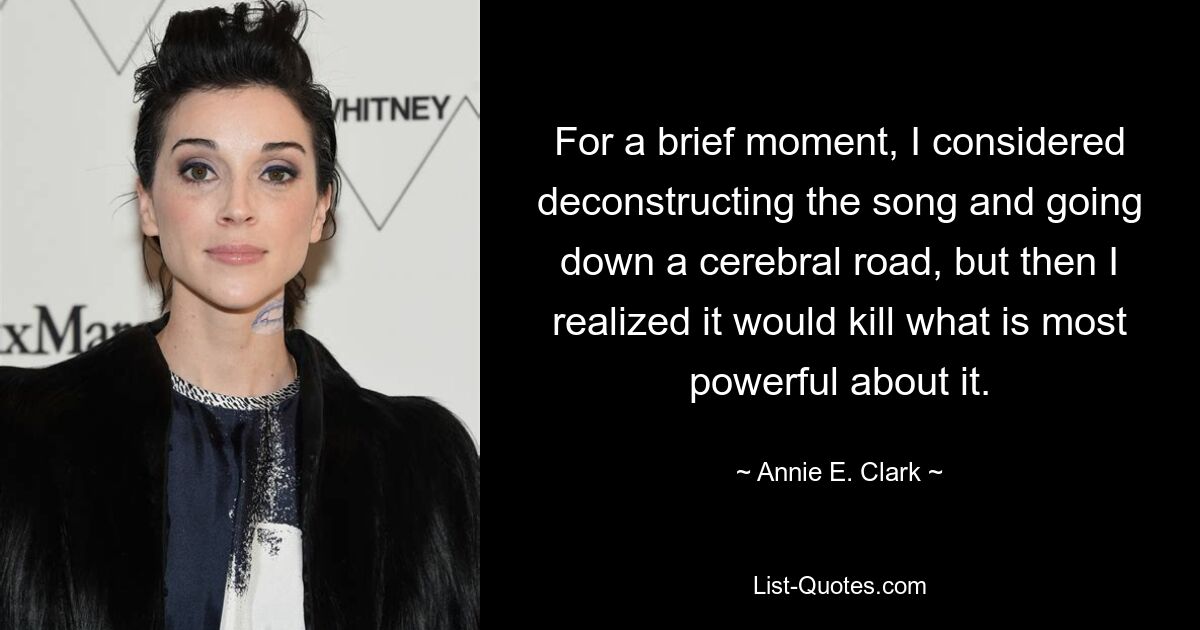 For a brief moment, I considered deconstructing the song and going down a cerebral road, but then I realized it would kill what is most powerful about it. — © Annie E. Clark