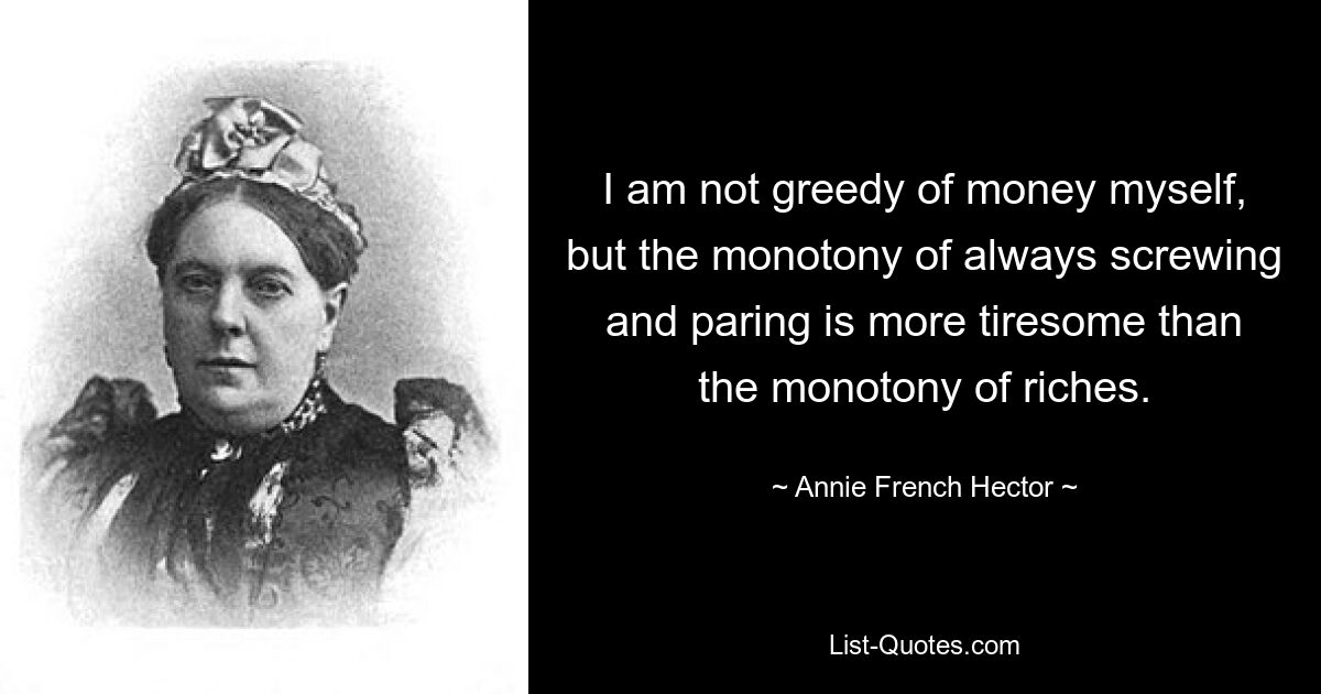 I am not greedy of money myself, but the monotony of always screwing and paring is more tiresome than the monotony of riches. — © Annie French Hector