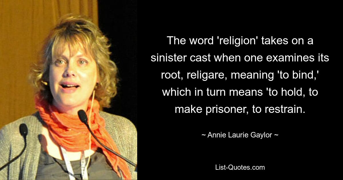 The word 'religion' takes on a sinister cast when one examines its root, religare, meaning 'to bind,' which in turn means 'to hold, to make prisoner, to restrain. — © Annie Laurie Gaylor