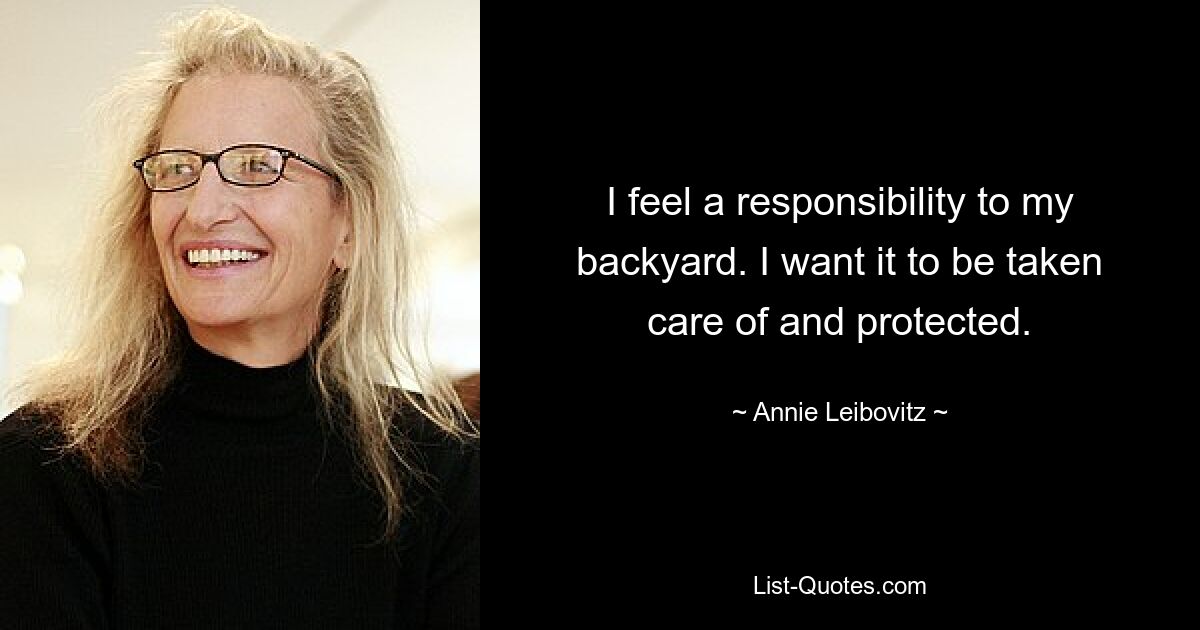 I feel a responsibility to my backyard. I want it to be taken care of and protected. — © Annie Leibovitz