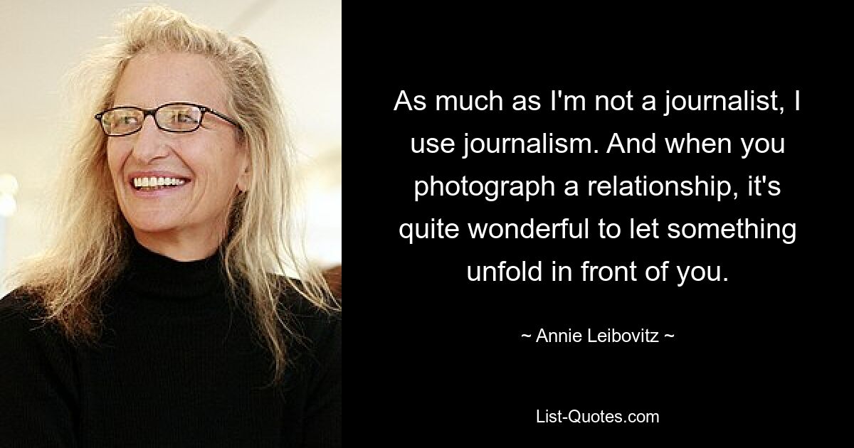 As much as I'm not a journalist, I use journalism. And when you photograph a relationship, it's quite wonderful to let something unfold in front of you. — © Annie Leibovitz