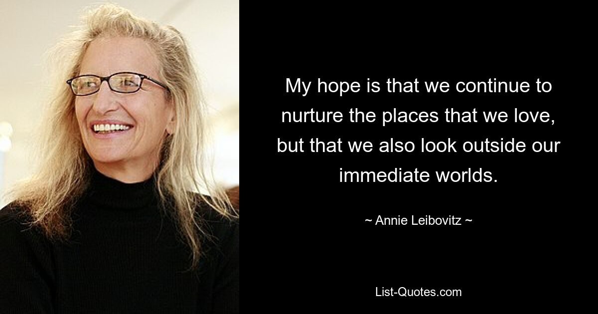 My hope is that we continue to nurture the places that we love, but that we also look outside our immediate worlds. — © Annie Leibovitz