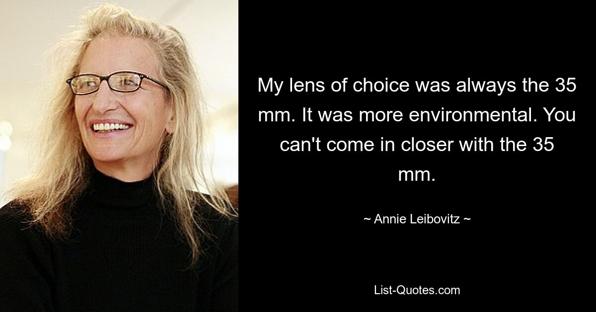 My lens of choice was always the 35 mm. It was more environmental. You can't come in closer with the 35 mm. — © Annie Leibovitz