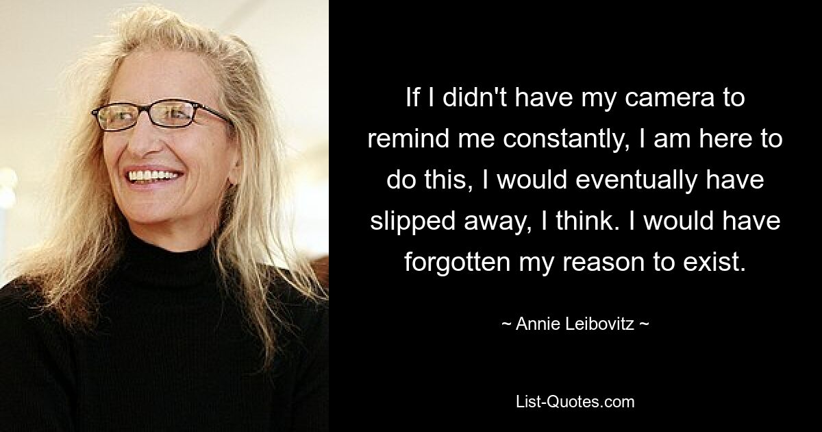 If I didn't have my camera to remind me constantly, I am here to do this, I would eventually have slipped away, I think. I would have forgotten my reason to exist. — © Annie Leibovitz