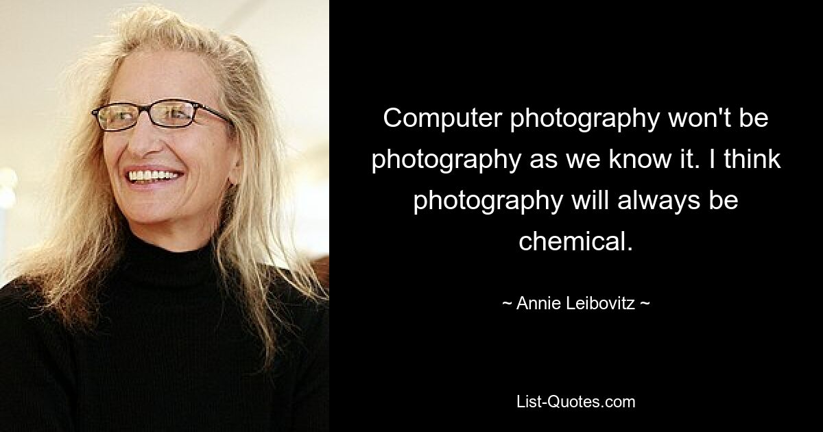 Computer photography won't be photography as we know it. I think photography will always be chemical. — © Annie Leibovitz