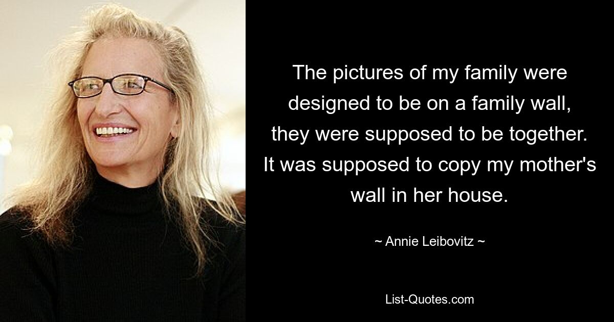 The pictures of my family were designed to be on a family wall, they were supposed to be together. It was supposed to copy my mother's wall in her house. — © Annie Leibovitz