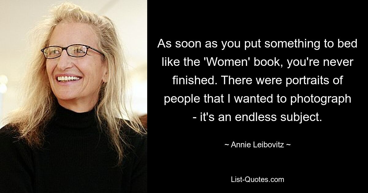 As soon as you put something to bed like the 'Women' book, you're never finished. There were portraits of people that I wanted to photograph - it's an endless subject. — © Annie Leibovitz