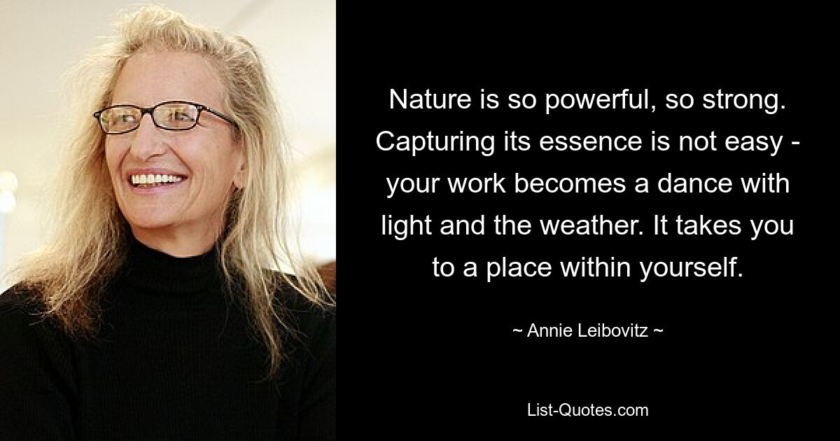 Nature is so powerful, so strong. Capturing its essence is not easy - your work becomes a dance with light and the weather. It takes you to a place within yourself. — © Annie Leibovitz