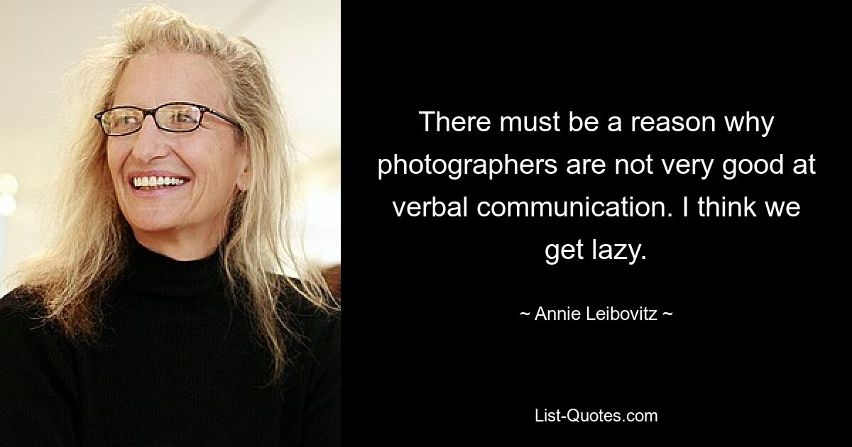 There must be a reason why photographers are not very good at verbal communication. I think we get lazy. — © Annie Leibovitz