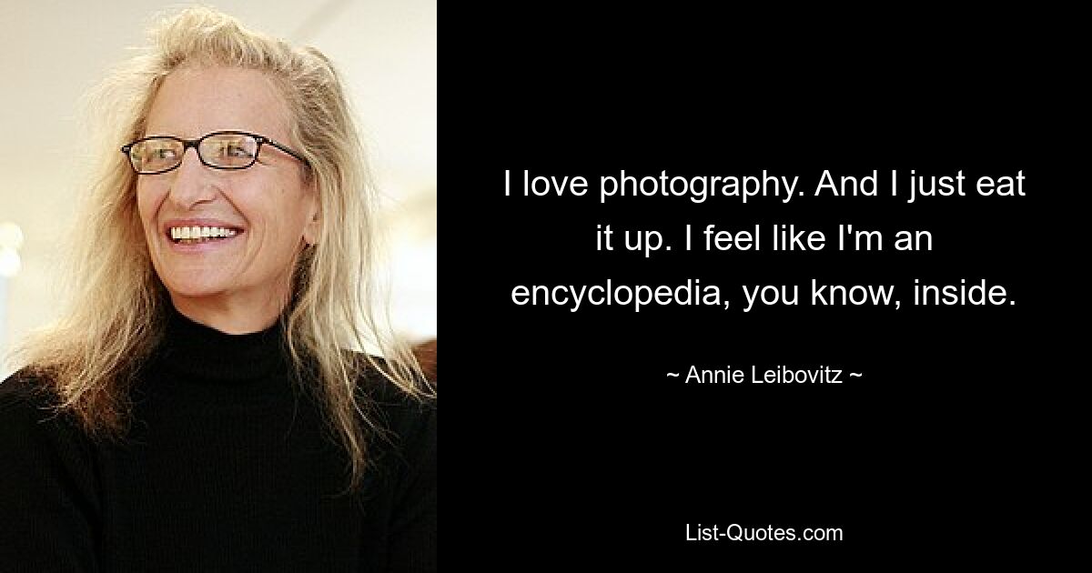 I love photography. And I just eat it up. I feel like I'm an encyclopedia, you know, inside. — © Annie Leibovitz