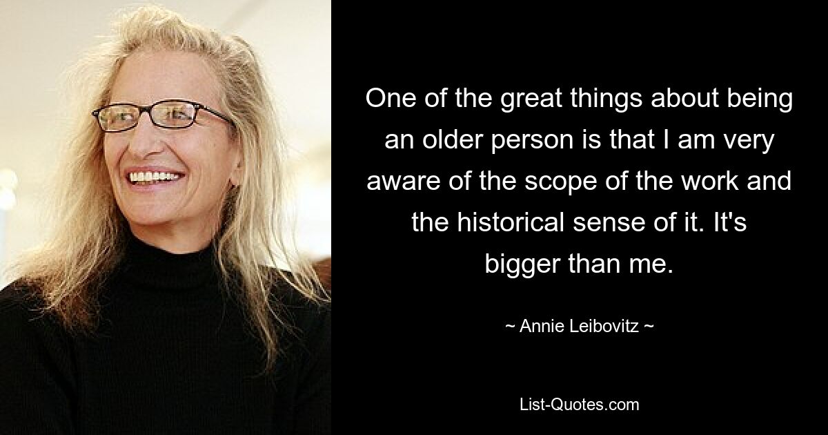 One of the great things about being an older person is that I am very aware of the scope of the work and the historical sense of it. It's bigger than me. — © Annie Leibovitz