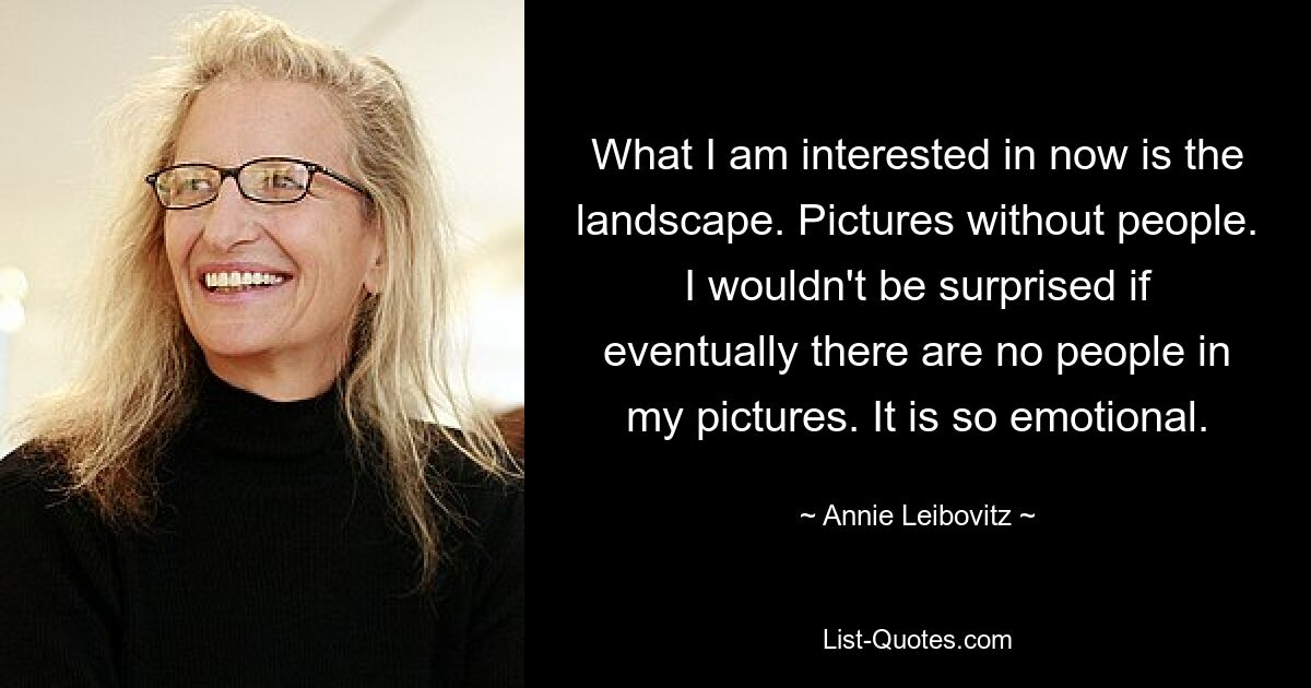 What I am interested in now is the landscape. Pictures without people. I wouldn't be surprised if eventually there are no people in my pictures. It is so emotional. — © Annie Leibovitz