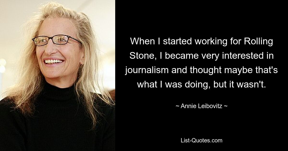 When I started working for Rolling Stone, I became very interested in journalism and thought maybe that's what I was doing, but it wasn't. — © Annie Leibovitz