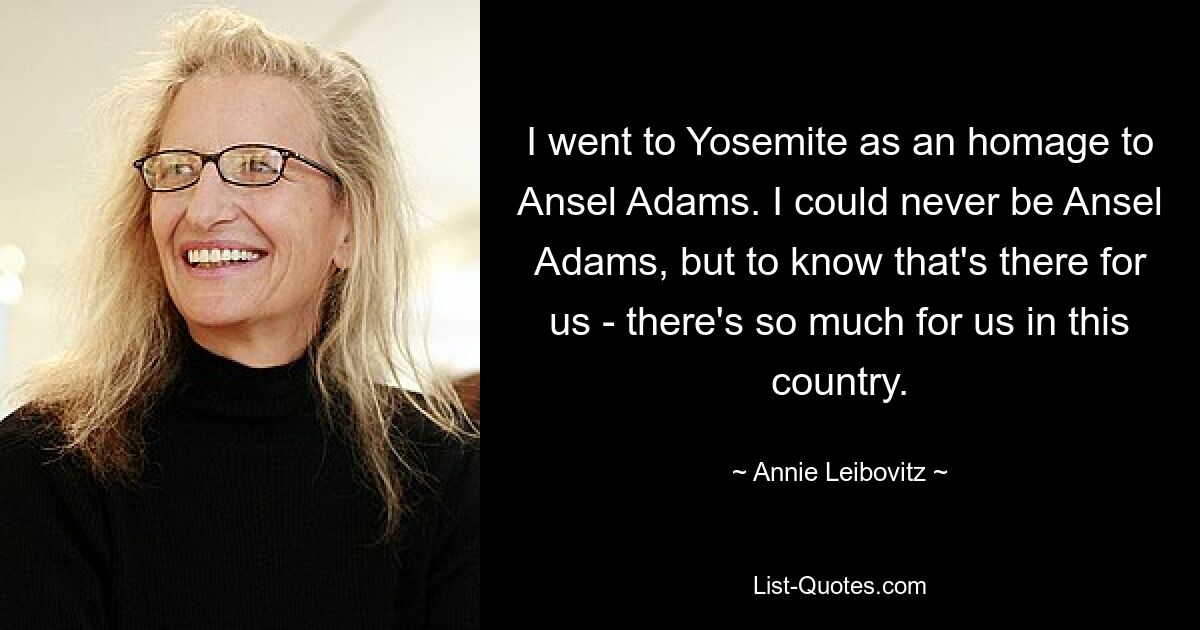 I went to Yosemite as an homage to Ansel Adams. I could never be Ansel Adams, but to know that's there for us - there's so much for us in this country. — © Annie Leibovitz