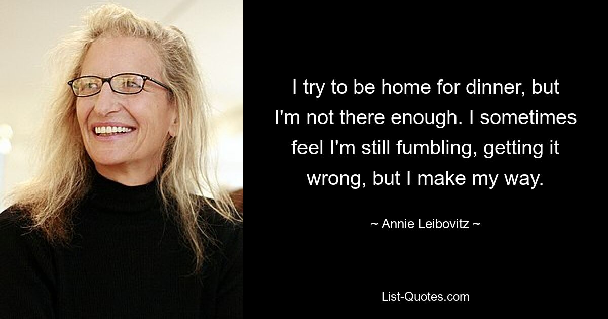 I try to be home for dinner, but I'm not there enough. I sometimes feel I'm still fumbling, getting it wrong, but I make my way. — © Annie Leibovitz