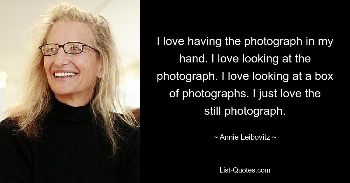 I love having the photograph in my hand. I love looking at the photograph. I love looking at a box of photographs. I just love the still photograph. — © Annie Leibovitz