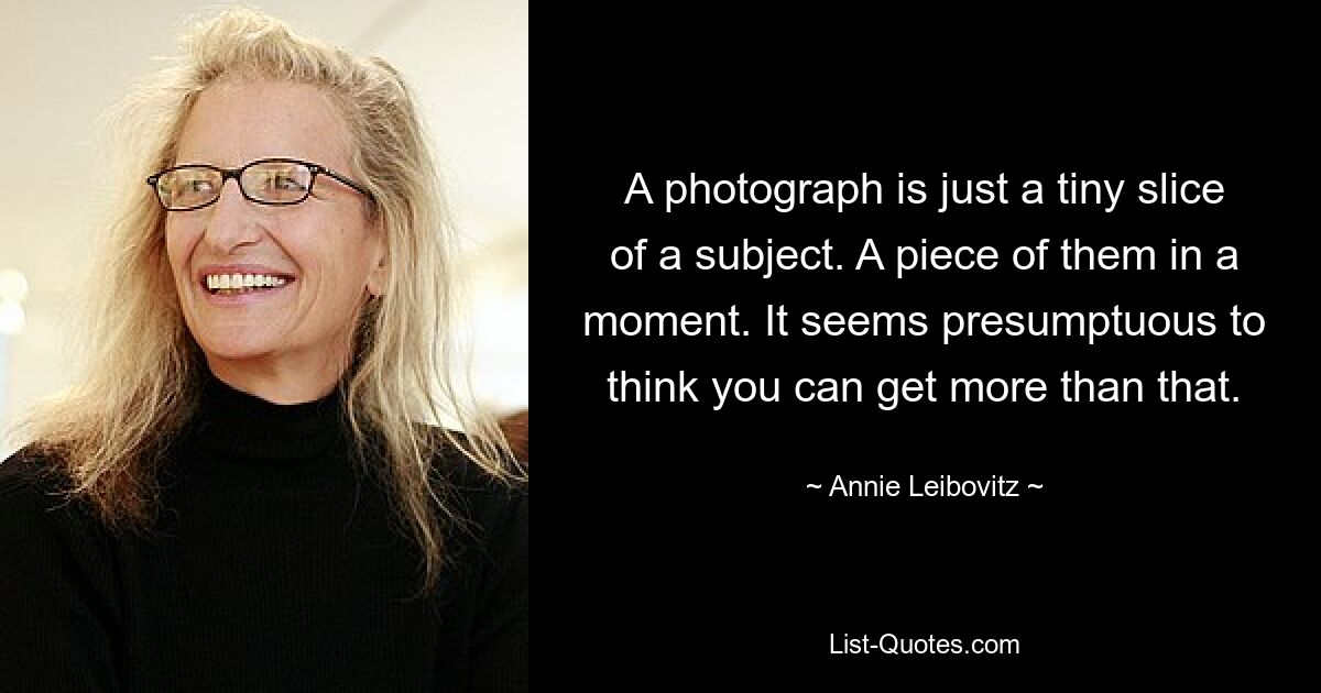 A photograph is just a tiny slice of a subject. A piece of them in a moment. It seems presumptuous to think you can get more than that. — © Annie Leibovitz