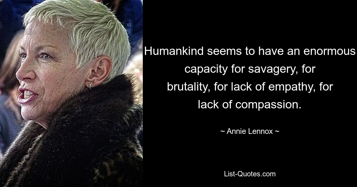 Humankind seems to have an enormous capacity for savagery, for brutality, for lack of empathy, for lack of compassion. — © Annie Lennox