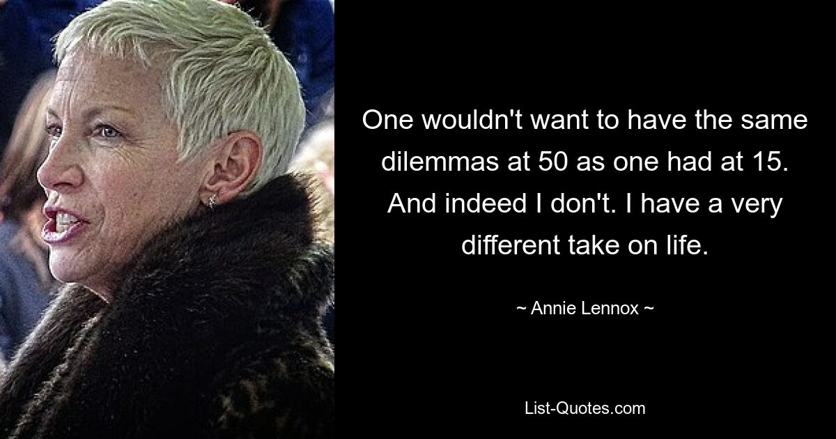 One wouldn't want to have the same dilemmas at 50 as one had at 15. And indeed I don't. I have a very different take on life. — © Annie Lennox