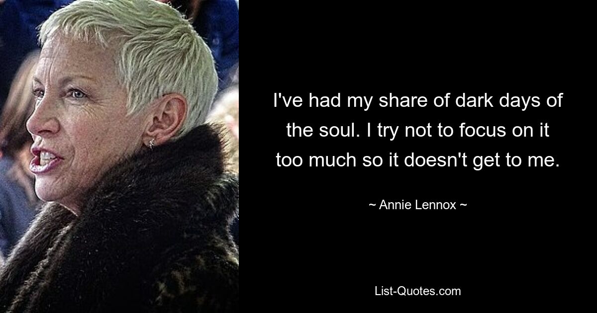 I've had my share of dark days of the soul. I try not to focus on it too much so it doesn't get to me. — © Annie Lennox