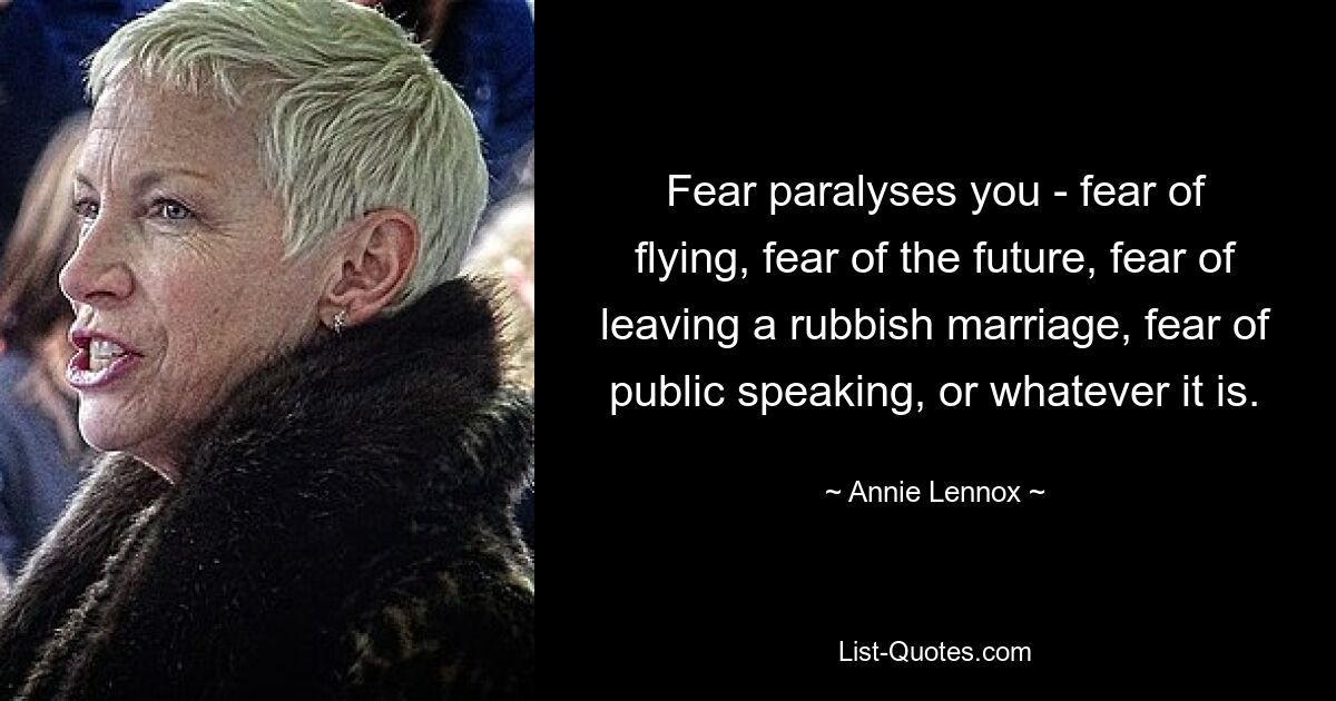 Fear paralyses you - fear of flying, fear of the future, fear of leaving a rubbish marriage, fear of public speaking, or whatever it is. — © Annie Lennox