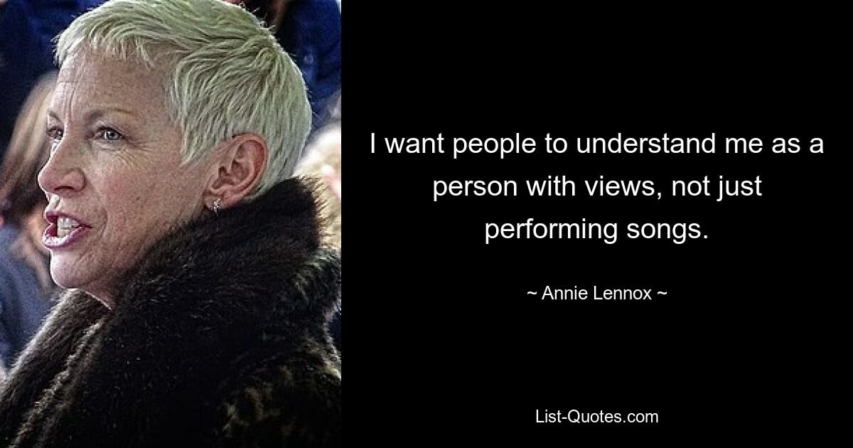 I want people to understand me as a person with views, not just performing songs. — © Annie Lennox