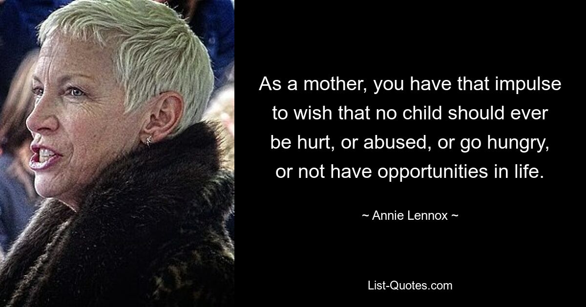 As a mother, you have that impulse to wish that no child should ever be hurt, or abused, or go hungry, or not have opportunities in life. — © Annie Lennox