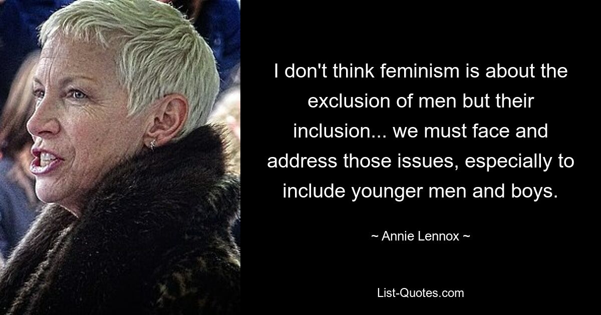 I don't think feminism is about the exclusion of men but their inclusion... we must face and address those issues, especially to include younger men and boys. — © Annie Lennox