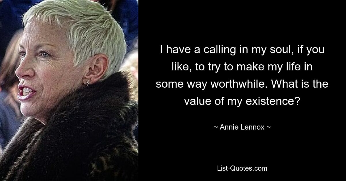 I have a calling in my soul, if you like, to try to make my life in some way worthwhile. What is the value of my existence? — © Annie Lennox