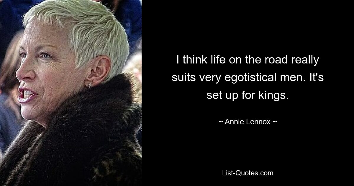 I think life on the road really suits very egotistical men. It's set up for kings. — © Annie Lennox