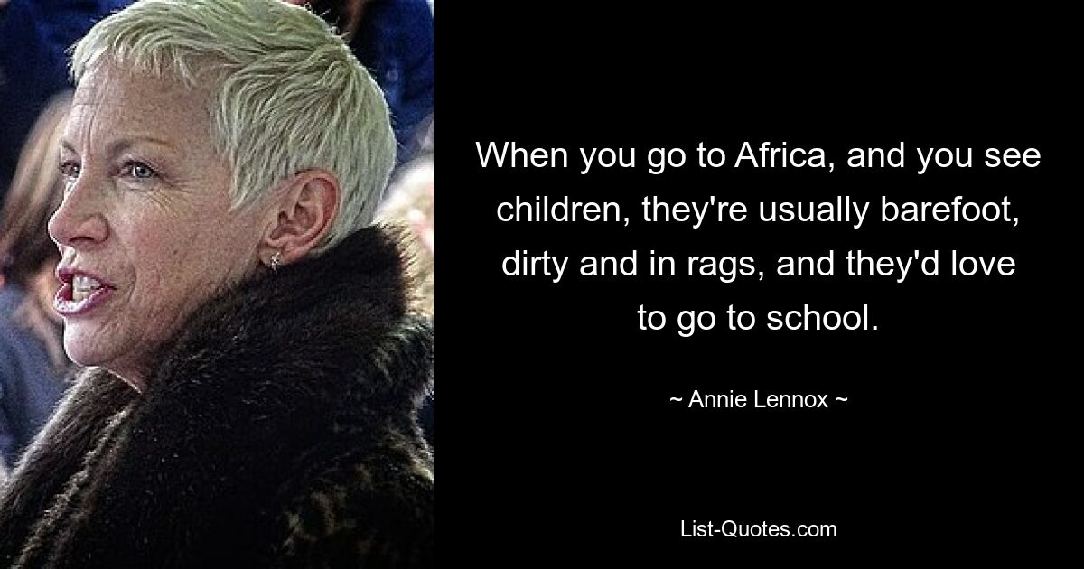 When you go to Africa, and you see children, they're usually barefoot, dirty and in rags, and they'd love to go to school. — © Annie Lennox