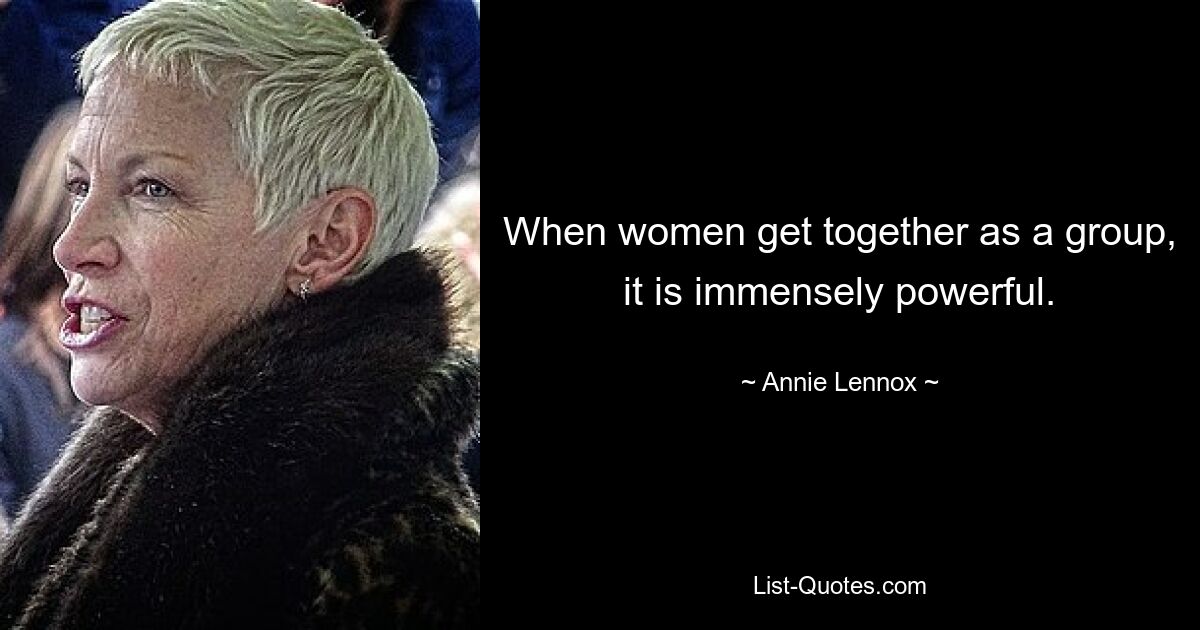 When women get together as a group, it is immensely powerful. — © Annie Lennox