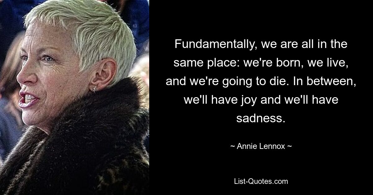 Fundamentally, we are all in the same place: we're born, we live, and we're going to die. In between, we'll have joy and we'll have sadness. — © Annie Lennox