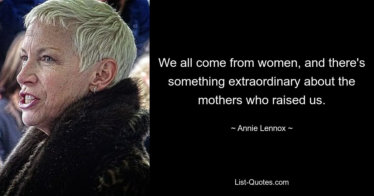 We all come from women, and there's something extraordinary about the mothers who raised us. — © Annie Lennox