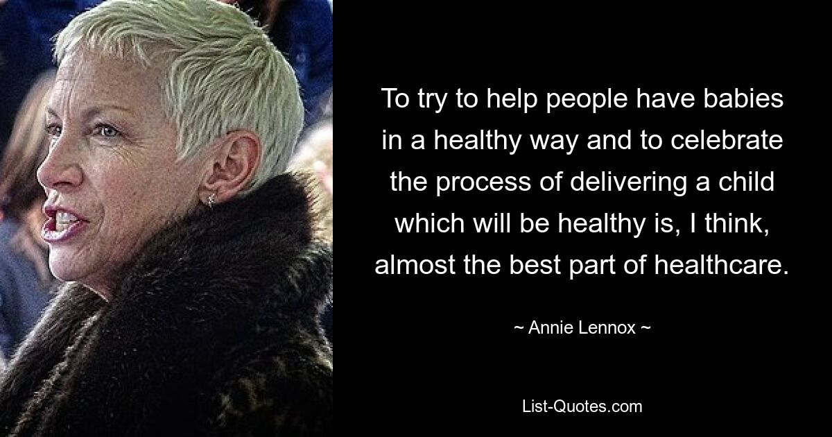 To try to help people have babies in a healthy way and to celebrate the process of delivering a child which will be healthy is, I think, almost the best part of healthcare. — © Annie Lennox