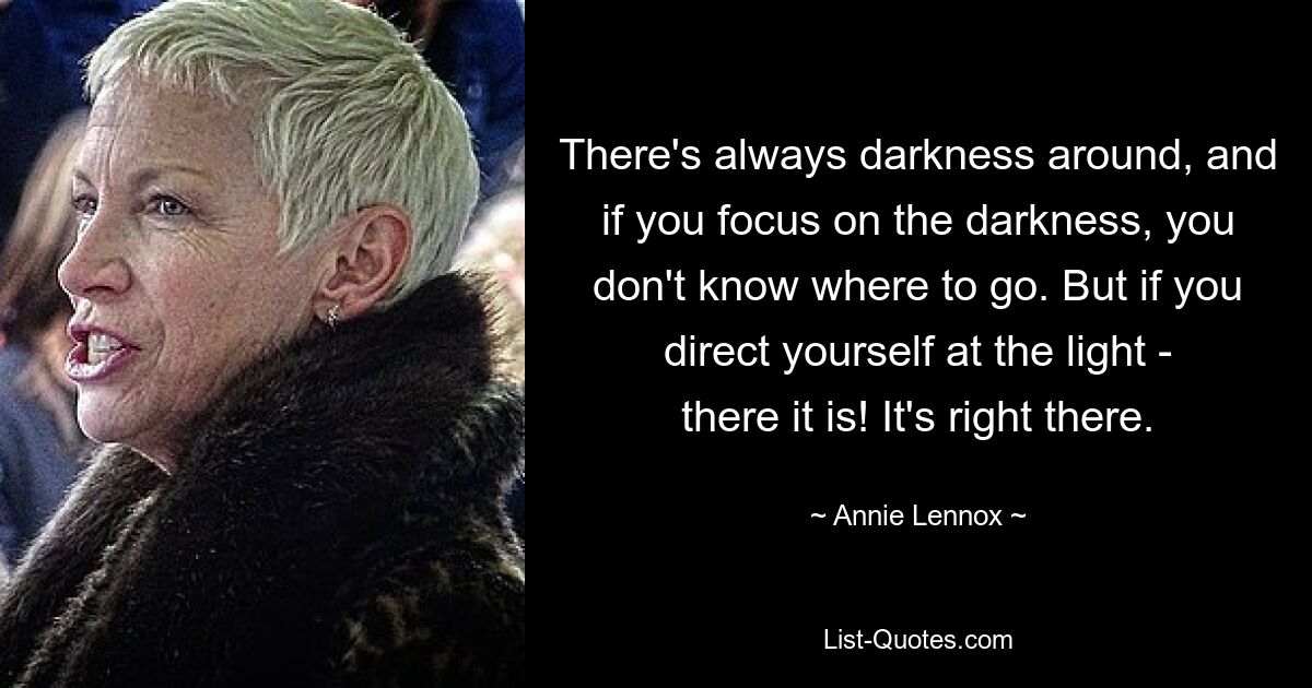 There's always darkness around, and if you focus on the darkness, you don't know where to go. But if you direct yourself at the light - there it is! It's right there. — © Annie Lennox