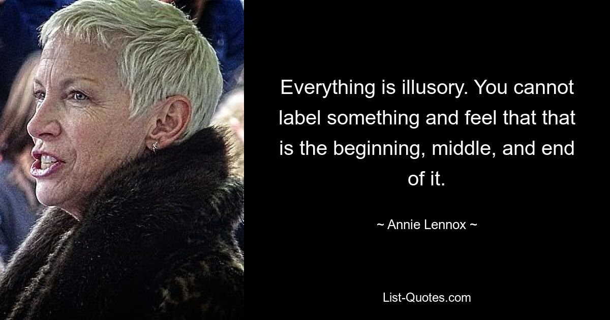 Everything is illusory. You cannot label something and feel that that is the beginning, middle, and end of it. — © Annie Lennox