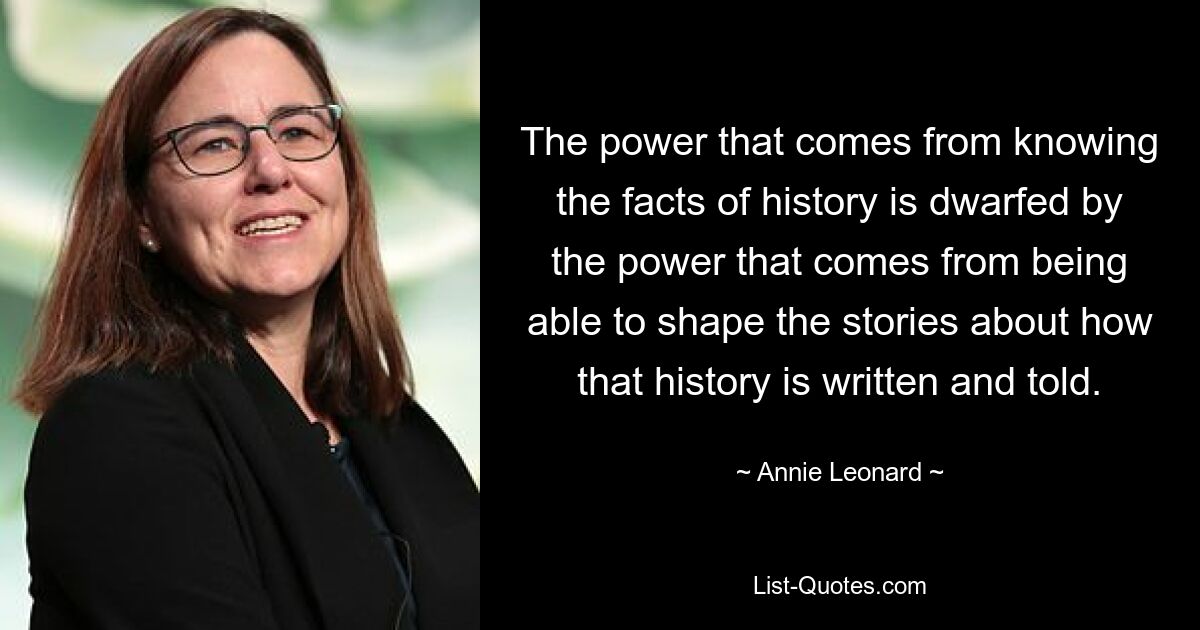 The power that comes from knowing the facts of history is dwarfed by the power that comes from being able to shape the stories about how that history is written and told. — © Annie Leonard