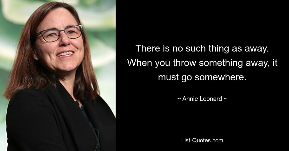 There is no such thing as away. When you throw something away, it must go somewhere. — © Annie Leonard