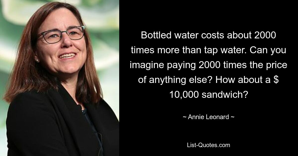 Bottled water costs about 2000 times more than tap water. Can you imagine paying 2000 times the price of anything else? How about a $ 10,000 sandwich? — © Annie Leonard