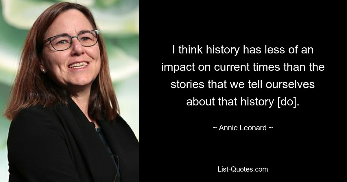 I think history has less of an impact on current times than the stories that we tell ourselves about that history [do]. — © Annie Leonard